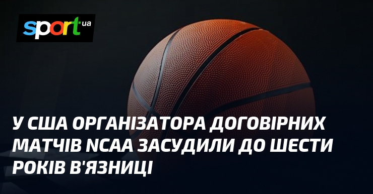 Афера NCAA: Організатор договірних матчів США отримав 6 років за ґратами